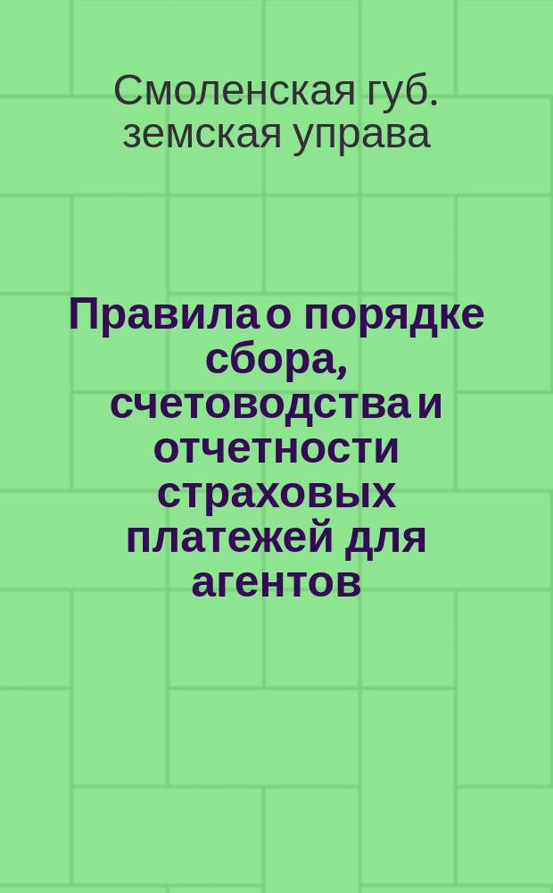 Правила о порядке сбора, счетоводства и отчетности страховых платежей для агентов, волостных правлений и сборщиков в уездах Смоленской губ., в коих страховое дело изъято из ведения волостных правлений : (Сост. на основ. 86 ст. св. Полож. и прав. о страх.) : Утв. Смол. губ. присутствием 9 апр. 1910 г