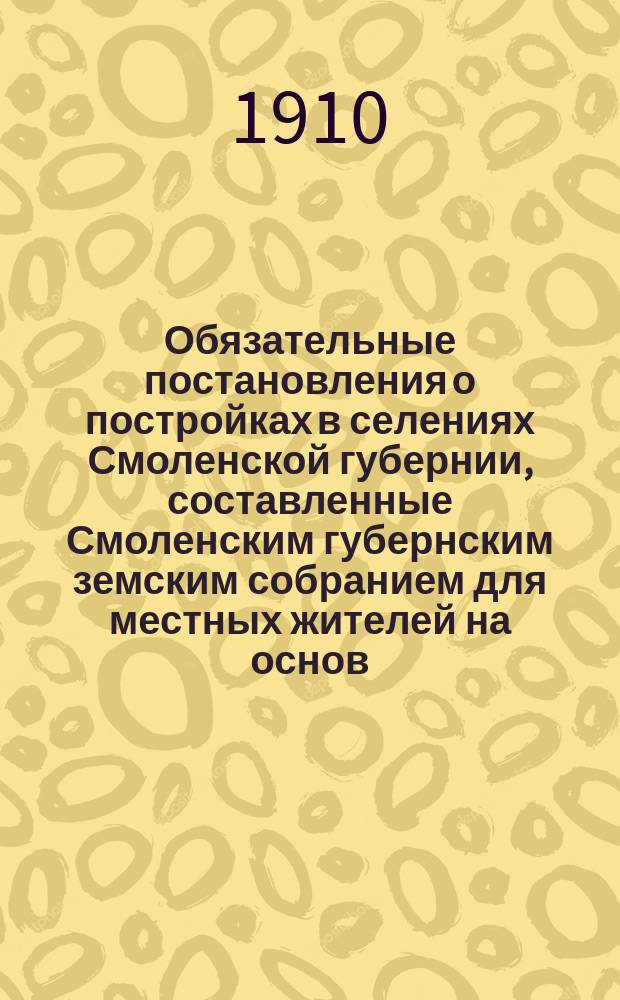 Обязательные постановления о постройках в селениях Смоленской губернии, составленные Смоленским губернским земским собранием для местных жителей на основ. ст. 108 Полож. о зем. учр. и изданные и. д. г. смоленского губернатора г. вице-губернатором 29 сентября 1910 года...