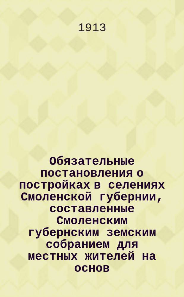 Обязательные постановления о постройках в селениях Смоленской губернии, составленные Смоленским губернским земским собранием для местных жителей на основ. ст. 108 Полож. о зем. учр. и изданные и. д. г. смоленского губернатора г. вице-губернатором 29 сентября 1910 года...