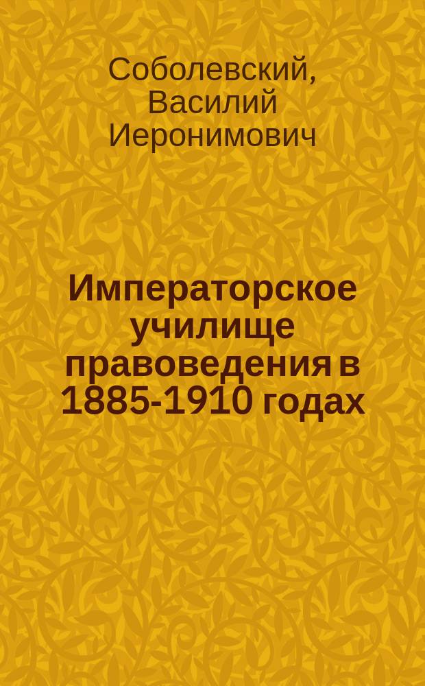 Императорское училище правоведения в 1885-1910 годах : Памятная записка, сост. и. д. инспектора классов В.И. Соболевским
