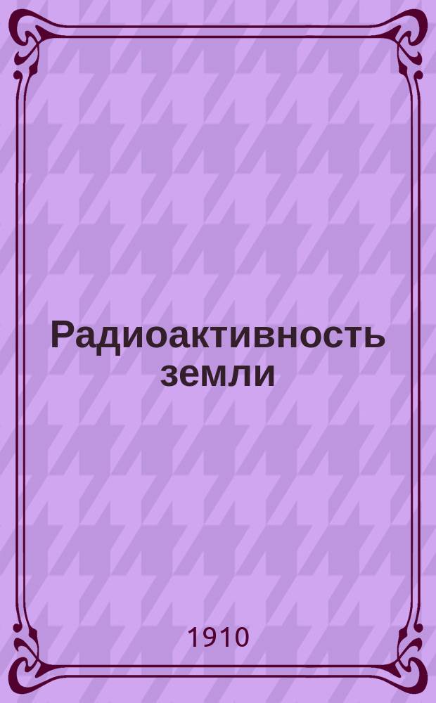 ...Радиоактивность земли : (Речь, произнес. в соедин. заседании О-ва любителей естествознания с 12 Съездом естествоиспытателей и врачей 30 дек. 1909 г. в Политехн. музее)