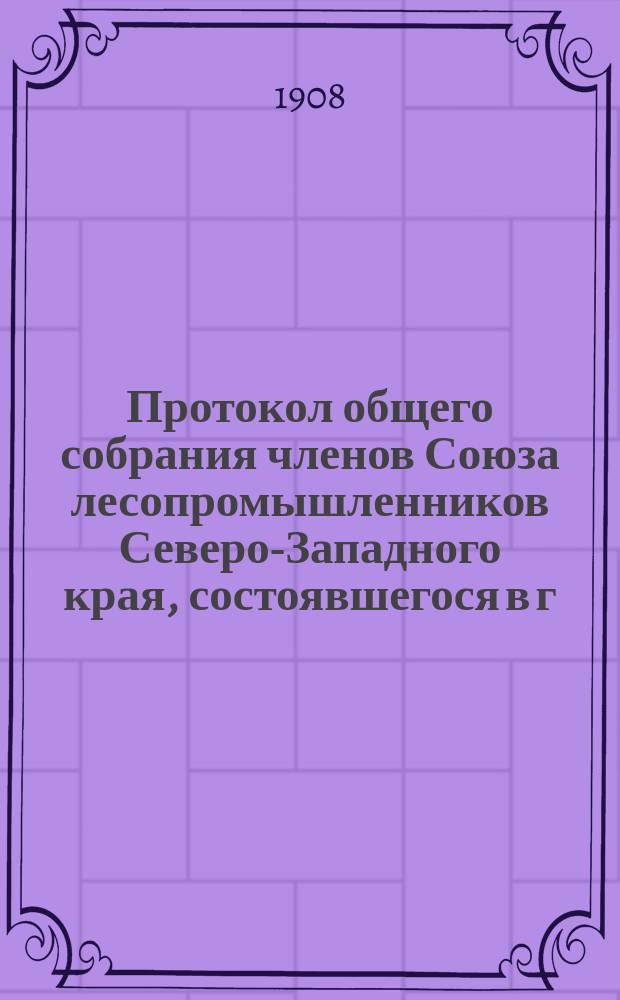 Протокол общего собрания членов Союза лесопромышленников Северо-Западного края, состоявшегося в г. Вильне... 7-го января 1908 года