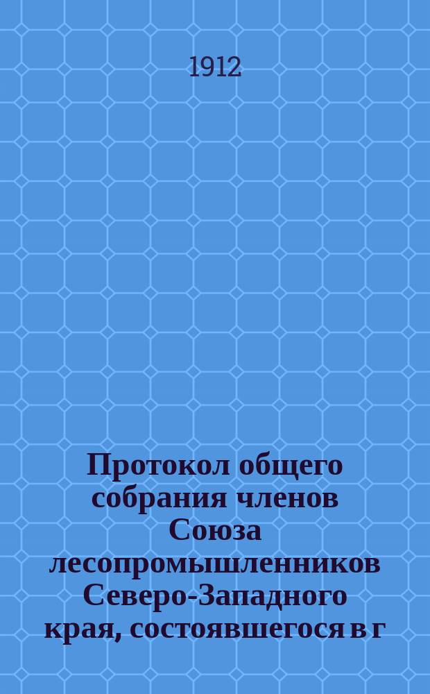 Протокол общего собрания членов Союза лесопромышленников Северо-Западного края, состоявшегося в г. Вильне... 8-го января 1912 года