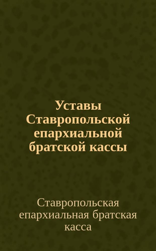 Уставы Ставропольской епархиальной братской кассы (1887 и 1897 гг.) и Кассы единовременных пособий с относящимися к ним постановлениями общеепархиальных съездов духовенства Ставропольской епархии