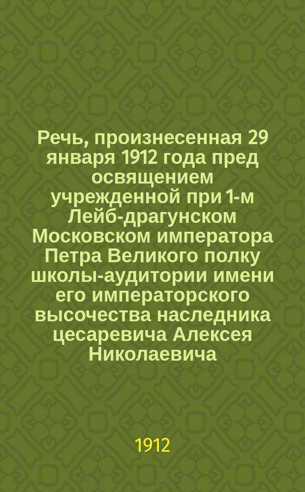 Речь, произнесенная 29 января 1912 года пред освящением учрежденной при 1-м Лейб-драгунском Московском императора Петра Великого полку школы-аудитории имени его императорского высочества наследника цесаревича Алексея Николаевича