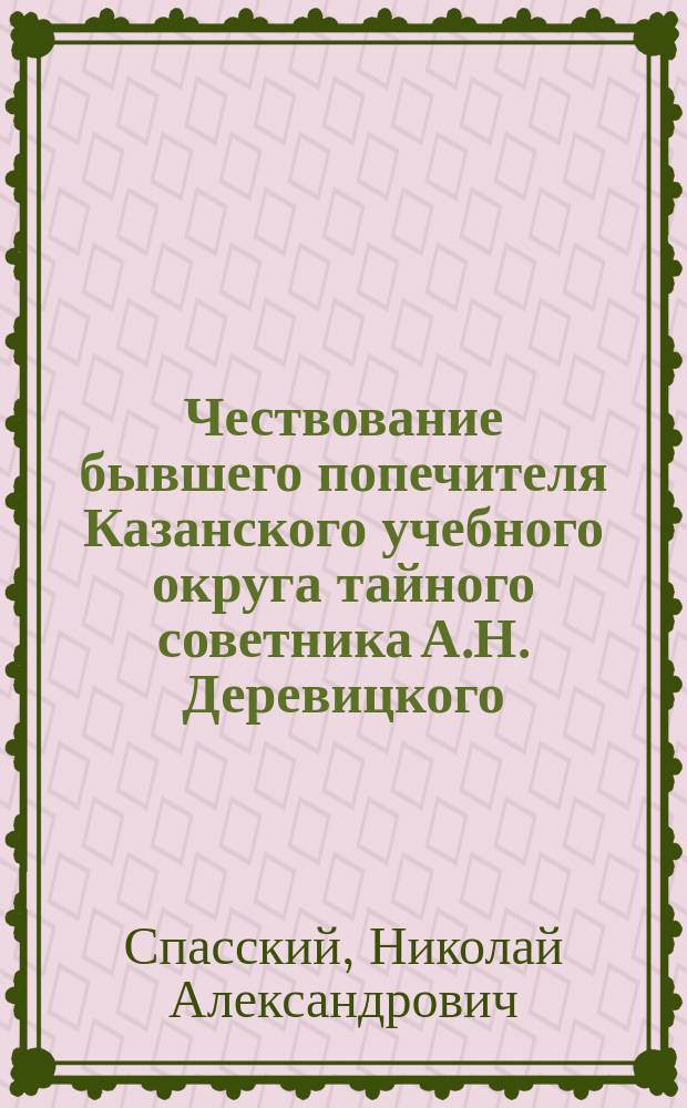 Чествование бывшего попечителя Казанского учебного округа тайного советника А.Н. Деревицкого, устроенного в г. Казани его бывшими сослуживцами по округу в январе-апреле 1912 г.