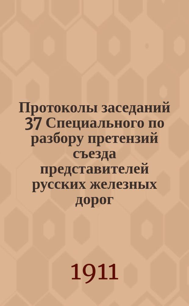 Протоколы заседаний 37 Специального по разбору претензий съезда представителей русских железных дорог : 15 сент. - 23 окт. 1910 г., 24 февр. - 30 марта 1911 г. Ч. 1-. Ч. 1 : [Претензии за недостачу и порчу грузов]