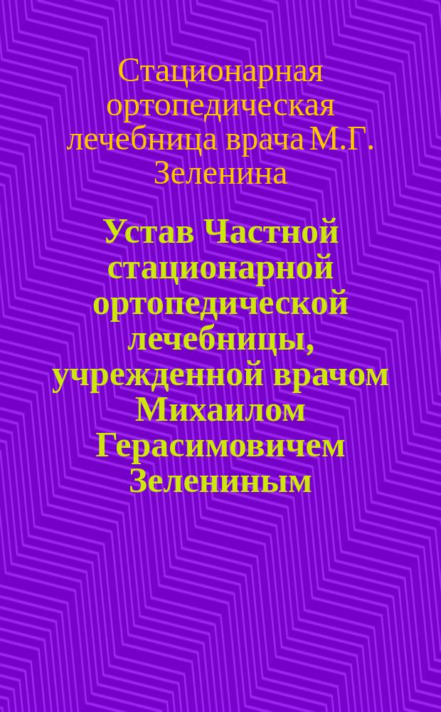 Устав Частной стационарной ортопедической лечебницы, учрежденной врачом Михаилом Герасимовичем Зелениным, в г. Харькове : Утв. 2 сент. 1909 г.