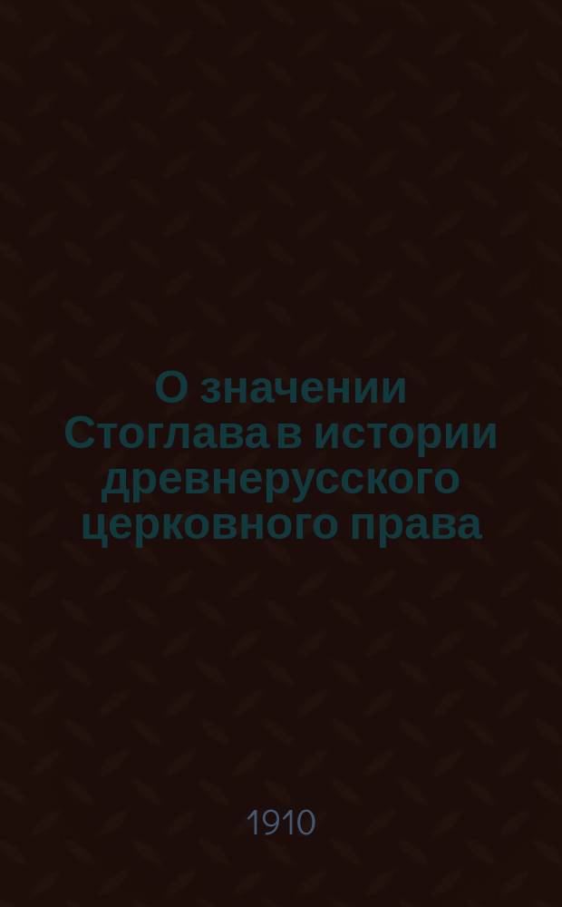 О значении Стоглава в истории древнерусского церковного права : Речь, сказ. 21 марта 1910 г. на магистер. коллоквиуме перед защитой дис.: "О Стоглаве; его происхождение, редакция и состав. Спб., 1909 г."