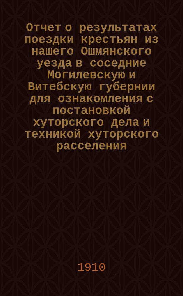 Отчет о результатах поездки крестьян из нашего Ошмянского уезда в соседние Могилевскую и Витебскую губернии для ознакомления с постановкой хуторского дела и техникой хуторского расселения