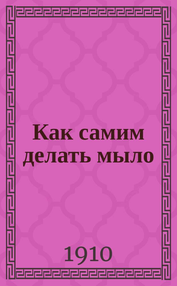 Как самим делать мыло : Руководство для пр-ва мыла у себя на дому, для кустар. пр-ва на продажу и для устройства небольших мыловар. з-дов : (Пр-во мыла холод. способом, варкой и паром; пр-во туал. мыл)