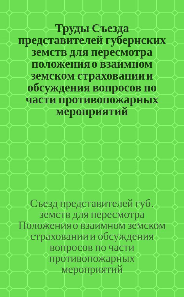 Труды Съезда представителей губернских земств для пересмотра положения о взаимном земском страховании и обсуждения вопросов по части противопожарных мероприятий : (4-17 сент. 1910 г.)