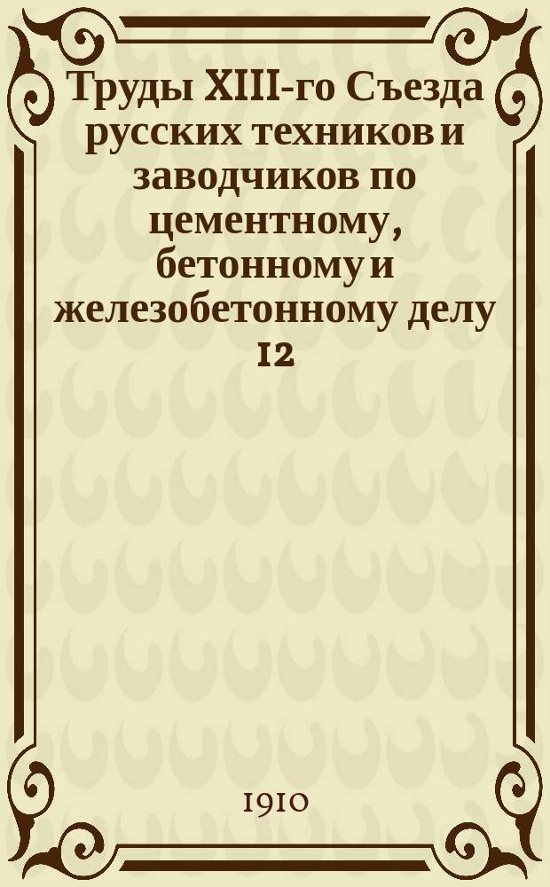 Труды XIII-го Съезда русских техников и заводчиков по цементному, бетонному и железобетонному делу 12, 13, 14 и 15 марта 1910 г. в С.-Петербурге