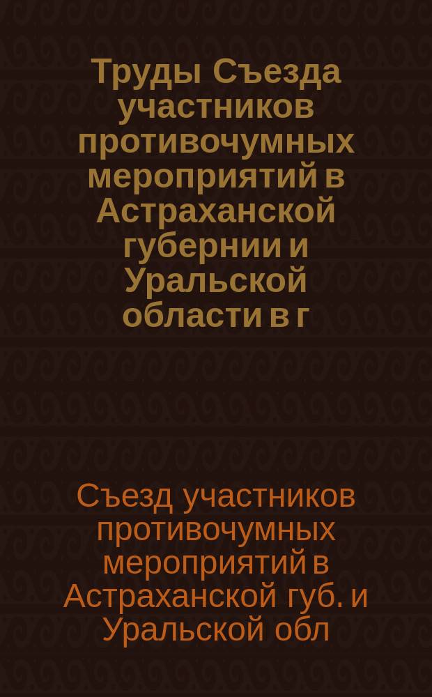 Труды Съезда участников противочумных мероприятий в Астраханской губернии и Уральской области в г. Астрахани. 2-8 апр. 1910 г.