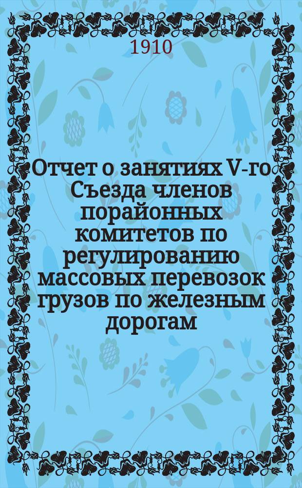 Отчет о занятиях V-го Съезда членов порайонных комитетов по регулированию массовых перевозок грузов по железным дорогам, состоявшегося в С.-Петербурге 18-23 мая 1910 года : Т. 1