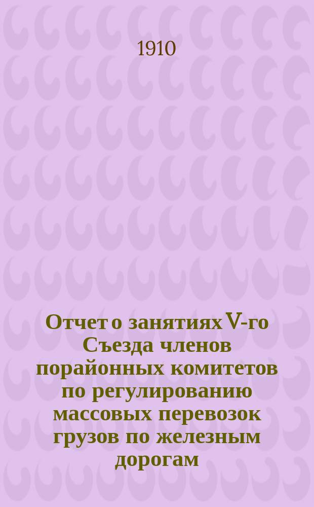 Отчет о занятиях V-го Съезда членов порайонных комитетов по регулированию массовых перевозок грузов по железным дорогам, состоявшегося в С.-Петербурге 18-23 мая 1910 года : Т. 1. Т. 2