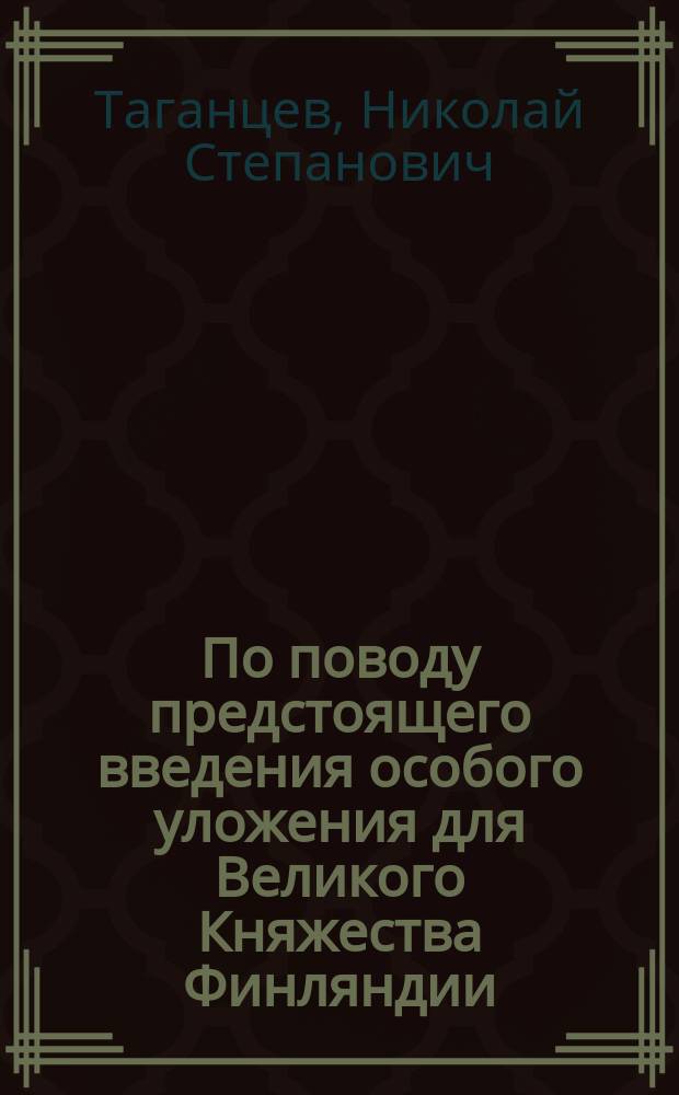По поводу предстоящего введения особого уложения для Великого Княжества Финляндии : Записка засл. проф., сенатора Н.С. Таганцева, от 23 июля 1890 г