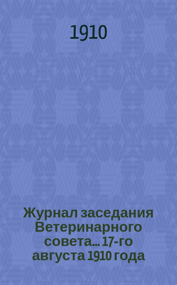 Журнал заседания Ветеринарного совета... ... 17-го августа 1910 года