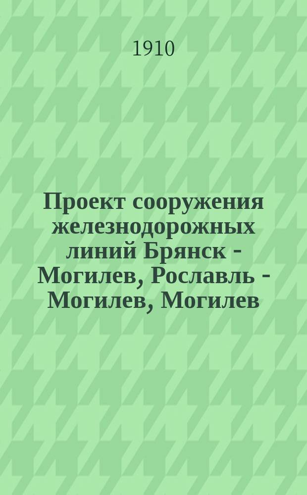 Проект сооружения железнодорожных линий Брянск - Могилев, Рославль - Могилев, Могилев - Минск и Минск - Гродно, по изысканиям, произведенным в 1909 г.