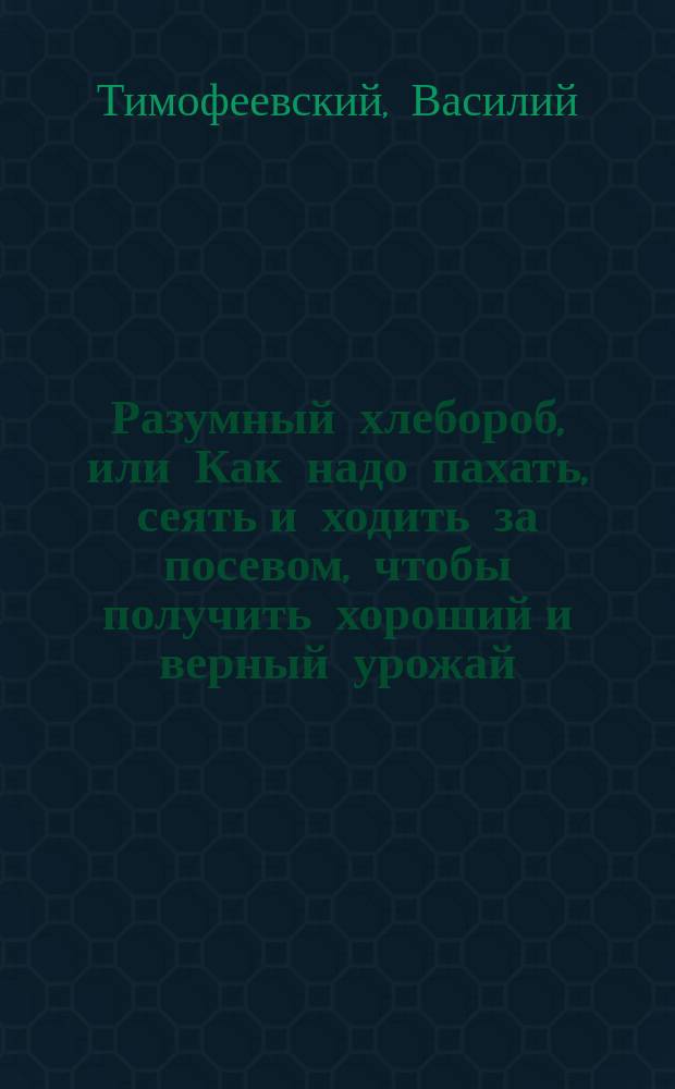 Разумный хлебороб, или Как надо пахать, сеять и ходить за посевом, чтобы получить хороший и верный урожай