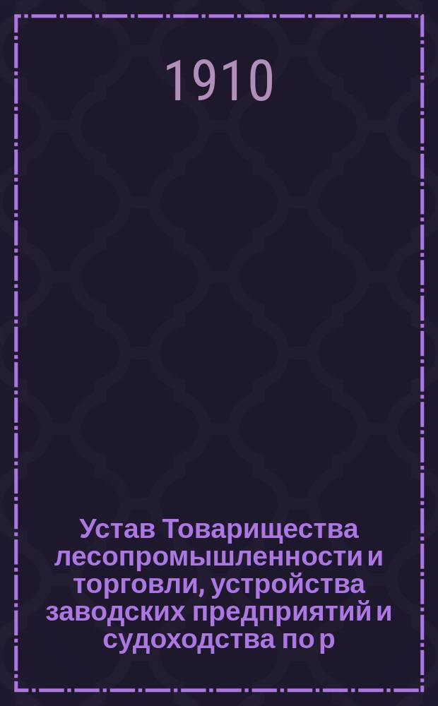 Устав Товарищества лесопромышленности и торговли, устройства заводских предприятий и судоходства по р.р. Волге, Каме, Ветлуге и их притокам и по Каспийскому морю Василия Ивановича Шуртыгина : Утв. 17 февр. 1910 г