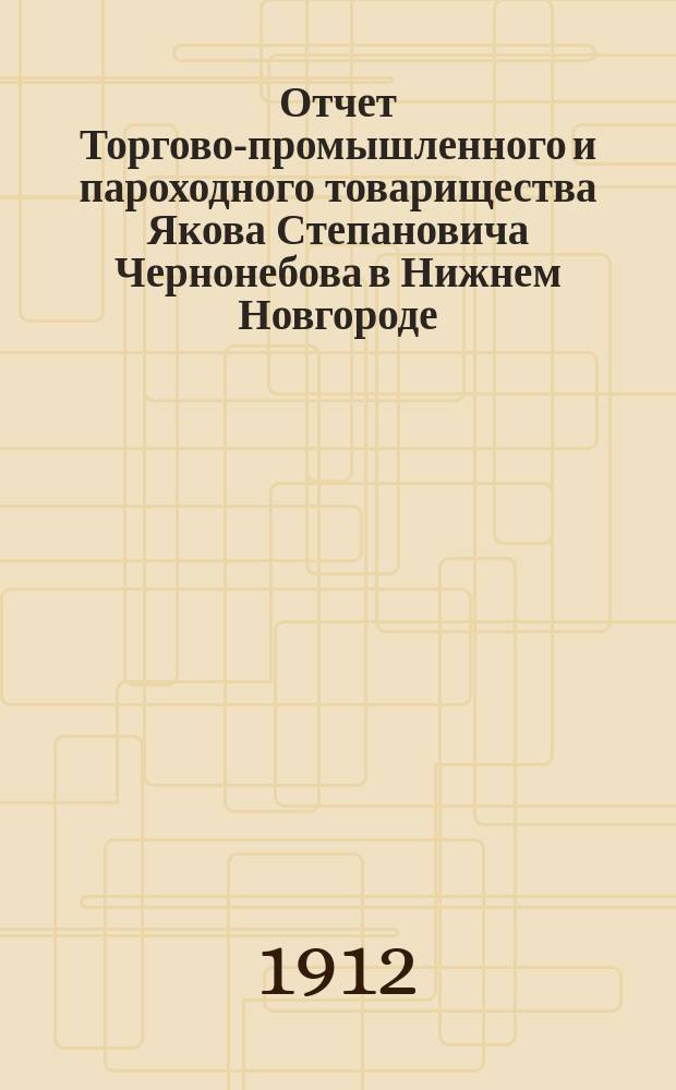 Отчет Торгово-промышленного и пароходного товарищества Якова Степановича Чернонебова в Нижнем Новгороде... ... за пятый операционный 1911 год : ... за пятый операционный 1911 год (с 1 января 1911 г. по 1 января 1912 года) и баланс на 1-е января 1912 года