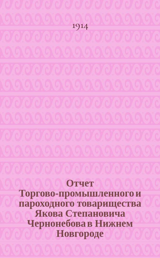 Отчет Торгово-промышленного и пароходного товарищества Якова Степановича Чернонебова в Нижнем Новгороде... ... за седьмой операционный 1913 год : ... за седьмой операционный 1913 год (с 1 января 1913 г. по 1-е января 1914 г.) и баланс на 1-е января 1914 года