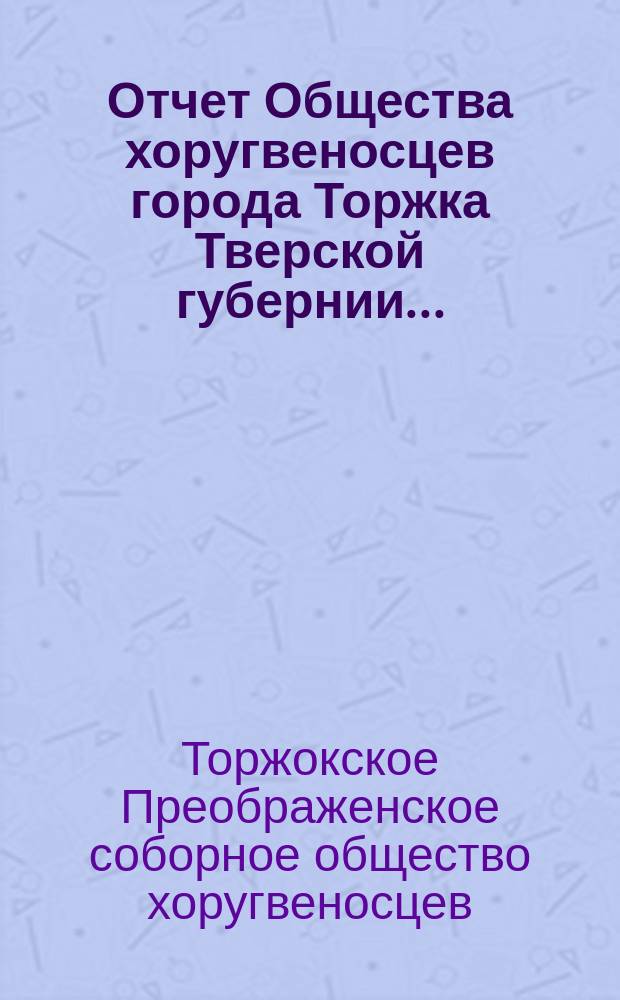 Отчет Общества хоругвеносцев города Торжка Тверской губернии...