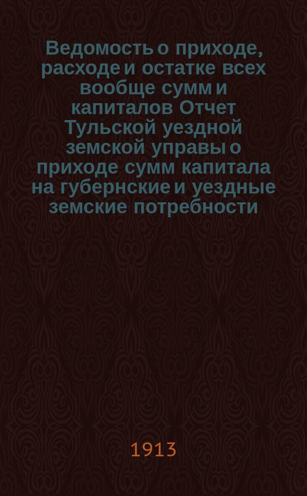 Ведомость о приходе, расходе и остатке всех вообще сумм и капиталов Отчет Тульской уездной земской управы о приходе сумм капитала на губернские и уездные земские потребности... ... за 1912 год
