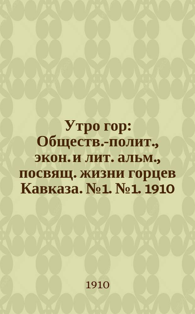 Утро гор : Обществ.-полит., экон. и лит. альм., посвящ. жизни горцев Кавказа. № 1. № 1. 1910 : № 1. 1910
