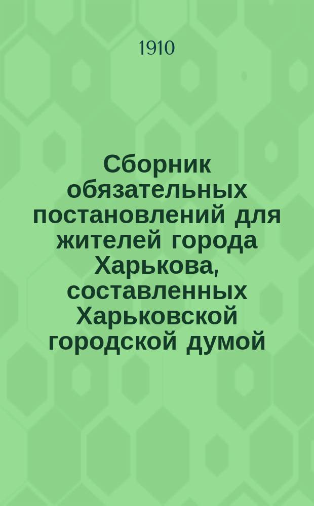 Сборник обязательных постановлений для жителей города Харькова, составленных Харьковской городской думой... 1887-1909 г.