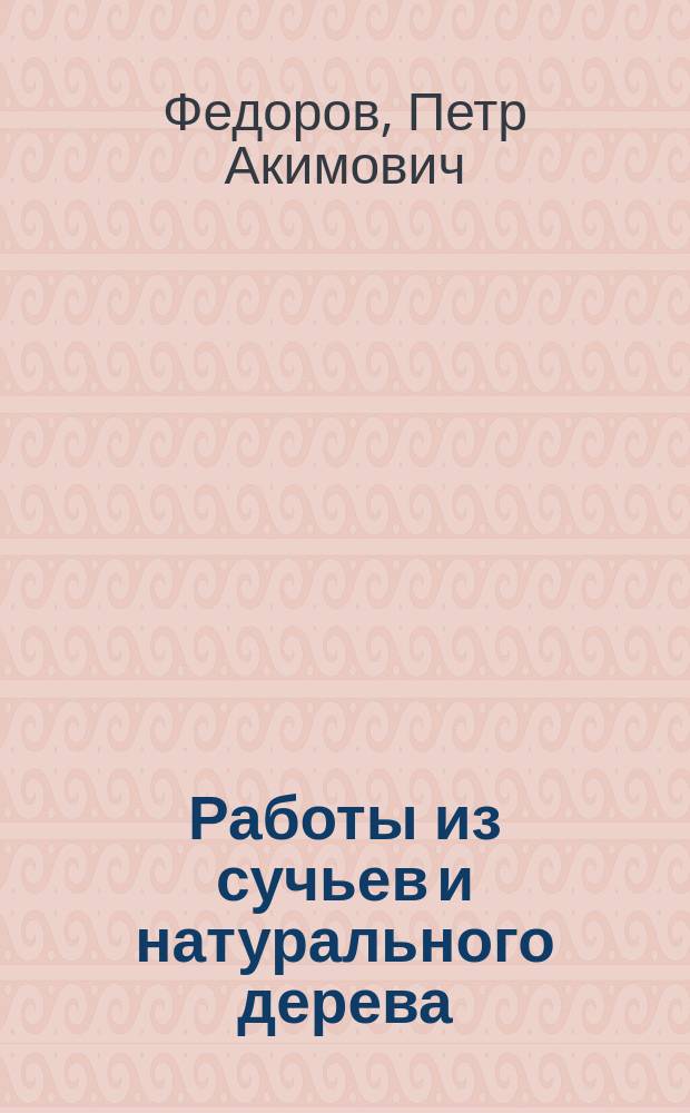 Работы из сучьев и натурального дерева : Практ. руководство для любителей ориг. ремесел, для украшения своих жилищ изящ. мебелью и различ. безделушками