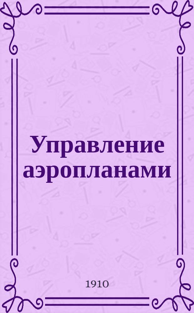 Управление аэропланами : Практ. уроки ученикам-пилотам : С биогр. очерком, портр. кап. Фербера и черт. в тексте