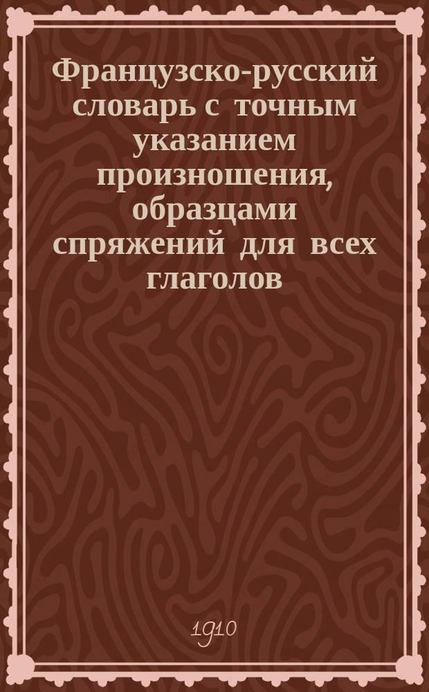 Французско-русский словарь с точным указанием произношения, образцами спряжений для всех глаголов, множеством примеров французской фразеологии и приложением свода главнейших грамматических правил французского языка : Приспособлен к потребностям шк., самообразования, беллетрист. и науч. чтения и коммерции