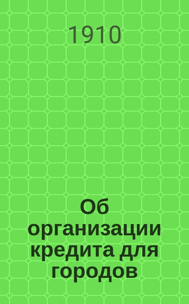 Об организации кредита для городов : (Докл. Первому Всерос. съезду деятелей и специалистов по гор. благоустройству в Одессе 1910 г.)