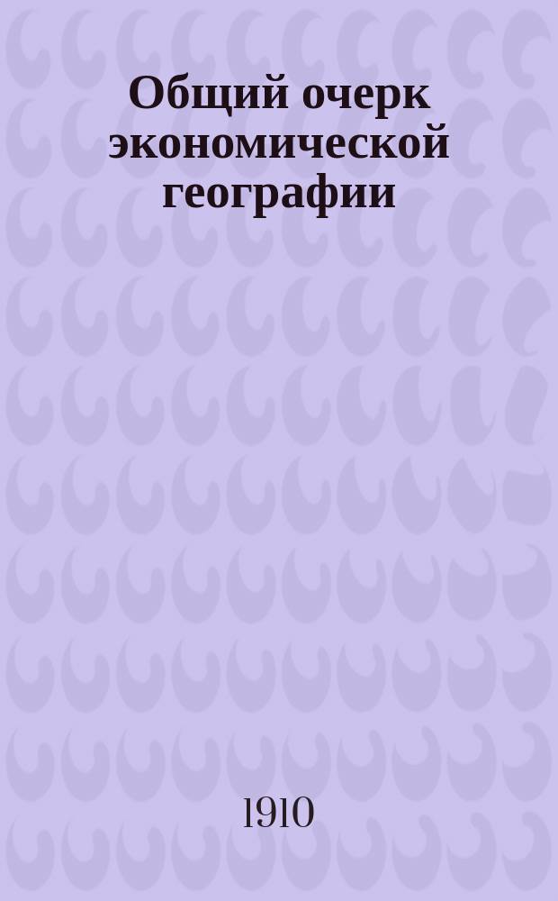 Общий очерк экономической географии : Извлеч. из кн.: "Einführung in die Wirtschaftsgeographie" : Учеб. пособие для учащихся на высш. коммерч. курсах, в торг. классах и др. коммерч. учеб. заведениях