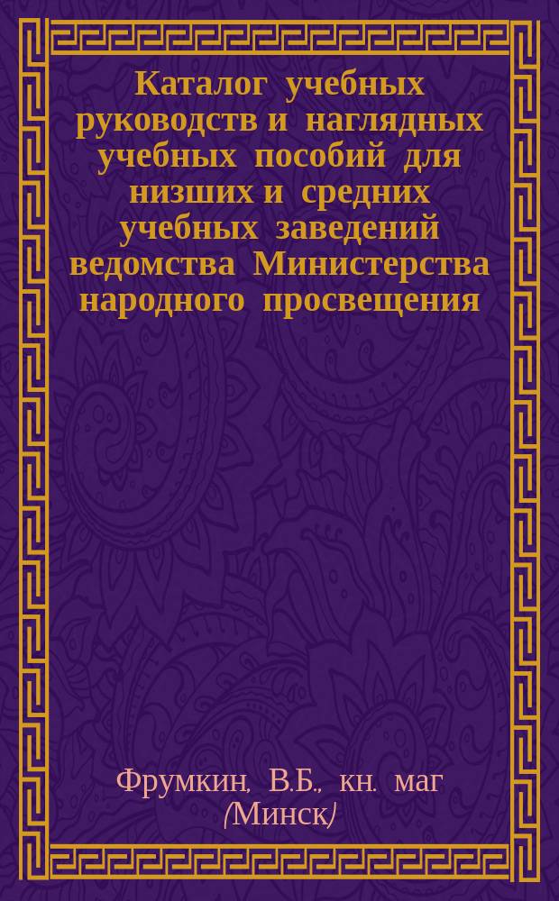 Каталог учебных руководств и наглядных учебных пособий для низших и средних учебных заведений ведомства Министерства народного просвещения, церковно-приходских и железнодорожных школ, имеющихся в книжном магазине почетного гражданина В.Б. Фрумкина, поставщика дирекции народных училищ Минской губернии...