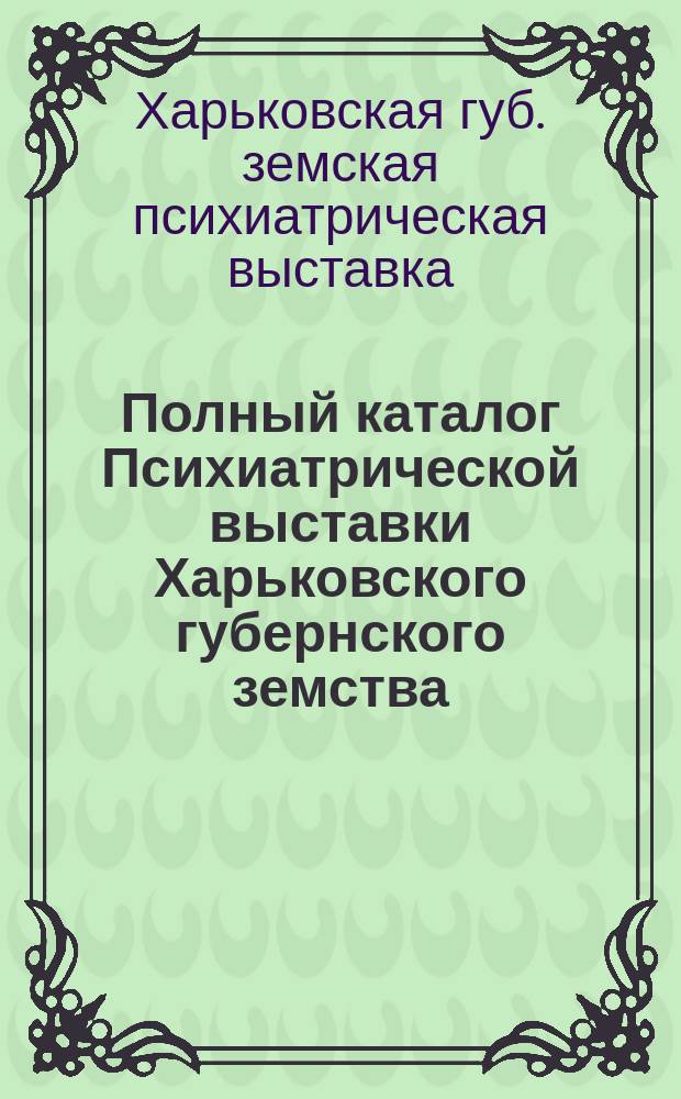 Полный каталог Психиатрической выставки Харьковского губернского земства : С 25 марта по 12 апр. 1910 г