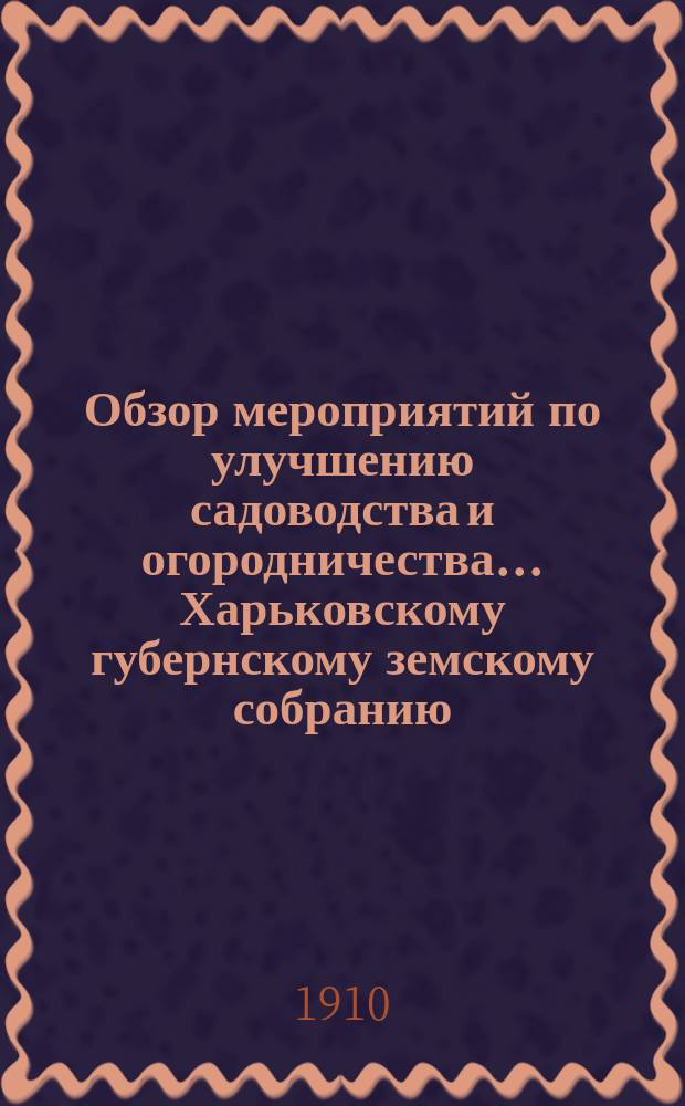 Обзор мероприятий по улучшению садоводства и огородничества... Харьковскому губернскому земскому собранию... [за 1909 год]... очередной сессии 1910 года