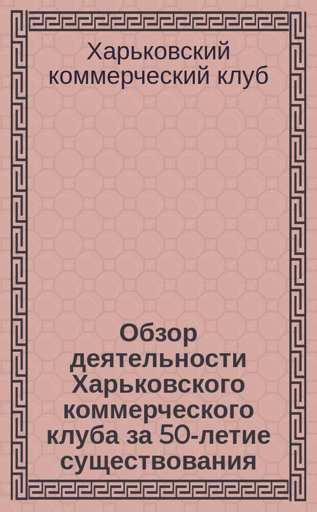 Обзор деятельности Харьковского коммерческого клуба за 50-летие существования (1858-1908 гг.) : Докл. Совета старшин торжеств. общ. собр. г. г. чл. в день празднования 50-летнего юбилея Харьк. коммерч. клуба 21 нояб. 1908 г., в 12 час. дня
