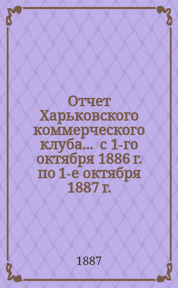 Отчет Харьковского коммерческого клуба... ... с 1-го октября 1886 г. по 1-е октября 1887 г.