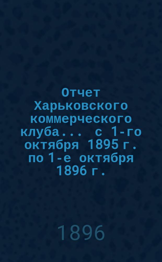 Отчет Харьковского коммерческого клуба... ... с 1-го октября 1895 г. по 1-е октября 1896 г.