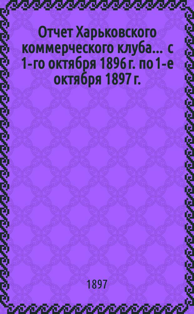 Отчет Харьковского коммерческого клуба... ... с 1-го октября 1896 г. по 1-е октября 1897 г.