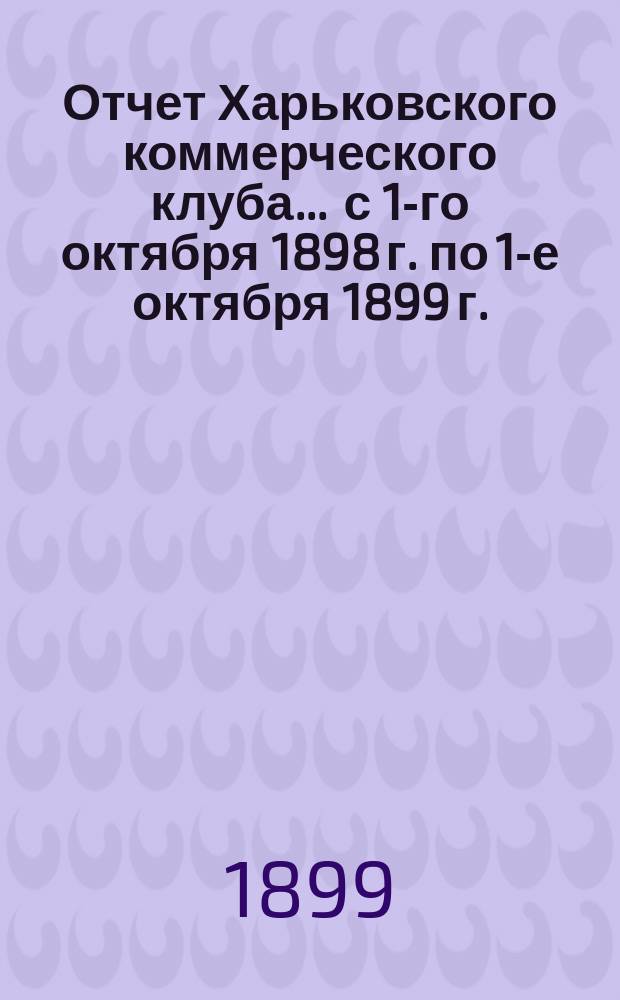 Отчет Харьковского коммерческого клуба... ... с 1-го октября 1898 г. по 1-е октября 1899 г.