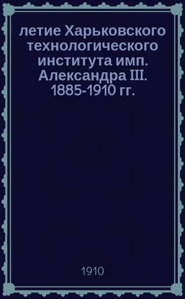 25-летие Харьковского технологического института имп. Александра III. 1885-1910 гг. : Отчет, прочит. на торжеств. акте 15 сент. 1910 г. дир. Института П.М. Мухачевым