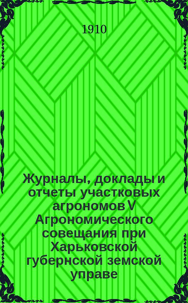 Журналы, доклады и отчеты участковых агрономов V Агрономического совещания при Харьковской губернской земской управе : С 25 по 30 апр. 1910 г