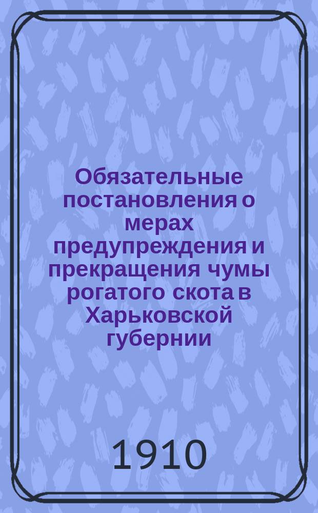 Обязательные постановления о мерах предупреждения и прекращения чумы рогатого скота в Харьковской губернии, [составленные Харьковским губернским земским собранием... и изданные харьковским губернатором 9 апреля 1910 года]