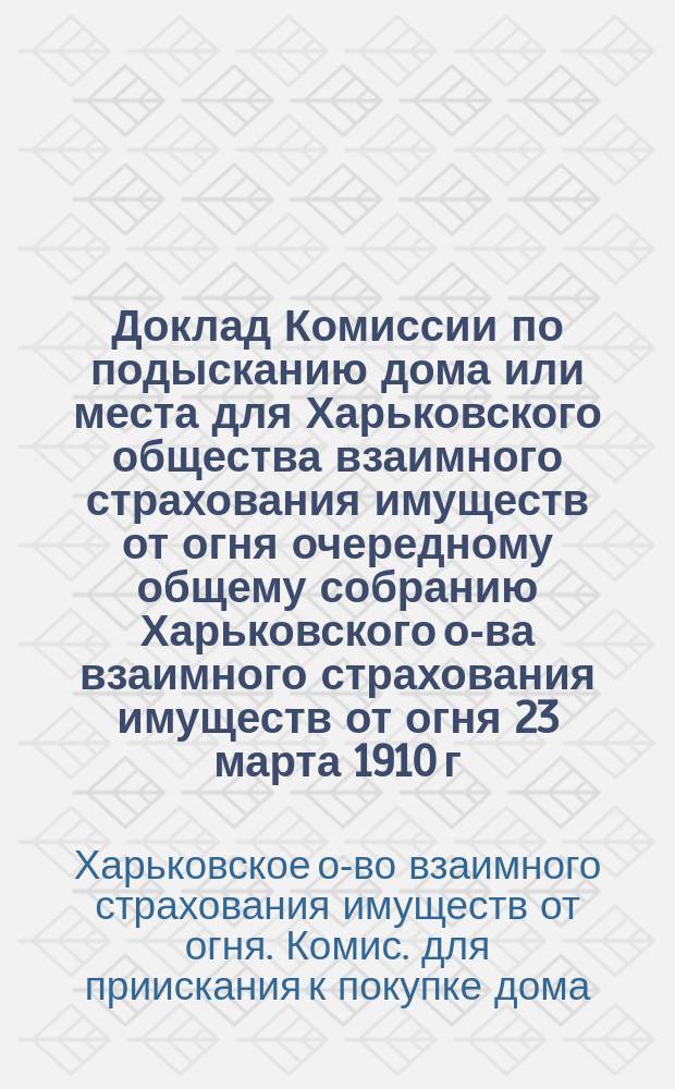 Доклад Комиссии по подысканию дома или места для Харьковского общества взаимного страхования имуществ от огня очередному общему собранию Харьковского о-ва взаимного страхования имуществ от огня 23 марта 1910 г. : С прил. особого мнения Л.И. Столбина и С.А. Илларионова