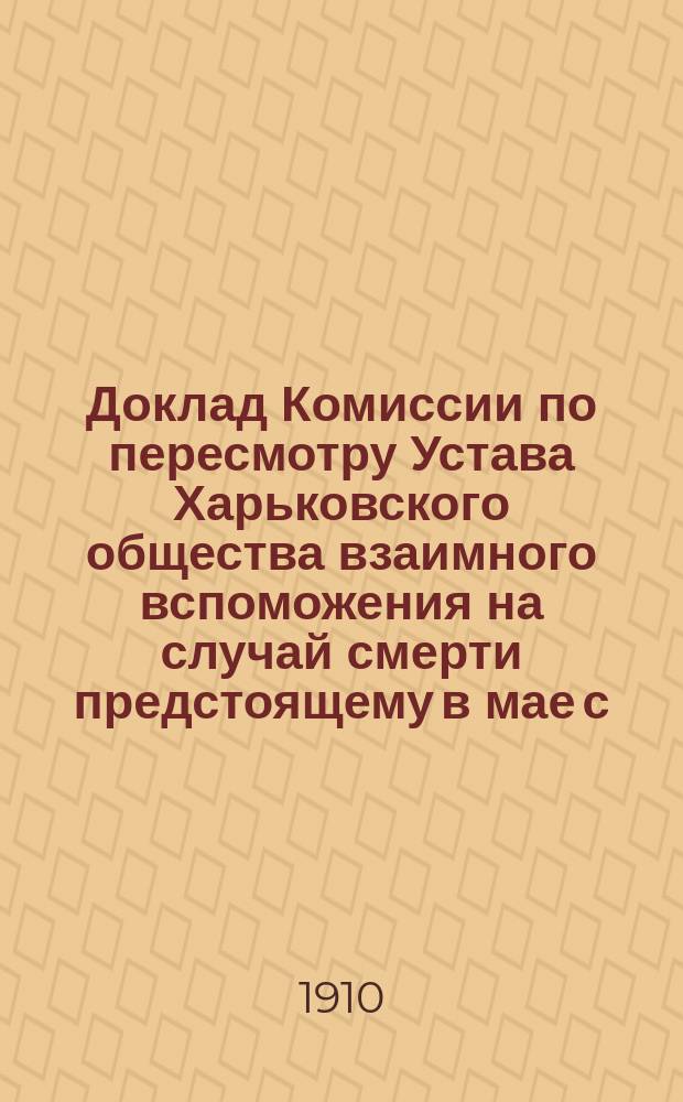 Доклад Комиссии по пересмотру Устава Харьковского общества взаимного вспоможения на случай смерти предстоящему в мае с. г. Чрезвычайному общему собранию