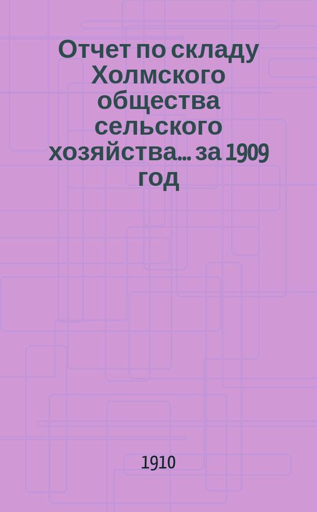 Отчет по складу Холмского общества сельского хозяйства... ... за 1909 год